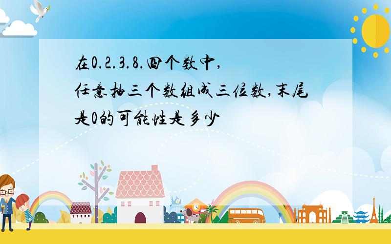 在0.2.3.8.四个数中,任意抽三个数组成三位数,末尾是0的可能性是多少