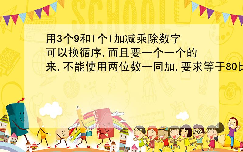 用3个9和1个1加减乘除数字可以换循序,而且要一个一个的来,不能使用两位数一同加,要求等于80比如这样[9-(1/9)]*9 =8