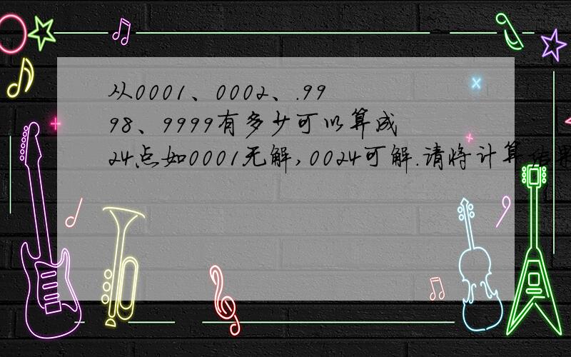 从0001、0002、.9998、9999有多少可以算成24点如0001无解,0024可解.请将计算结果分成可解、无解两组.0024无解（对不起搞错了）、0046可解.（24点游戏）