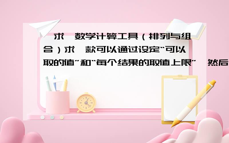 【求】数学计算工具（排列与组合）求一款可以通过设定“可以取的值”和“每个结果的取值上限”,然后显示出所有结果的软件.如：我输入N个值：1,2,3,4,……,N,每个值都算作一项,从中任意