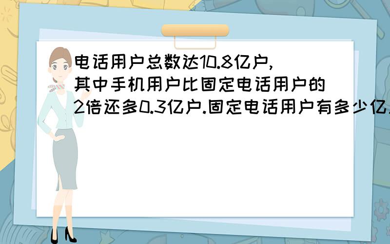 电话用户总数达10.8亿户,其中手机用户比固定电话用户的2倍还多0.3亿户.固定电话用户有多少亿用方程解