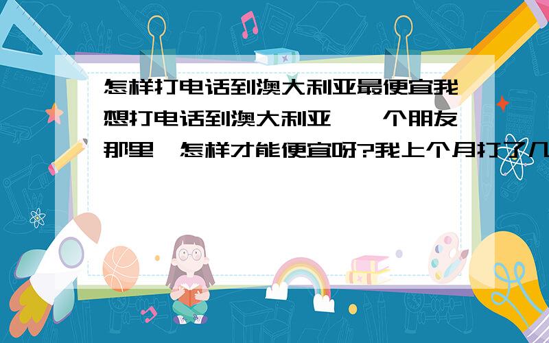 怎样打电话到澳大利亚最便宜我想打电话到澳大利亚,一个朋友那里,怎样才能便宜呀?我上个月打了几次,居然要好几百呀.好贵.