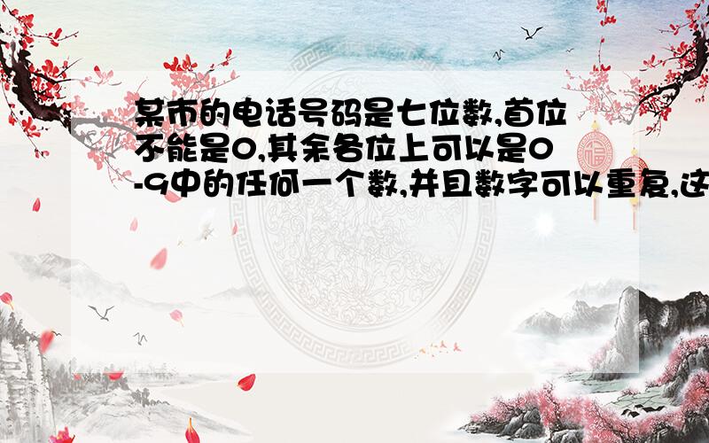 某市的电话号码是七位数,首位不能是0,其余各位上可以是0-9中的任何一个数,并且数字可以重复,这个城市