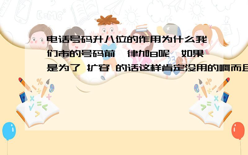 电话号码升八位的作用为什么我们市的号码前一律加8呢,如果是为了 扩容 的话这样肯定没用的啊而且都已经加了近估计十年了,还是一律8开头啊