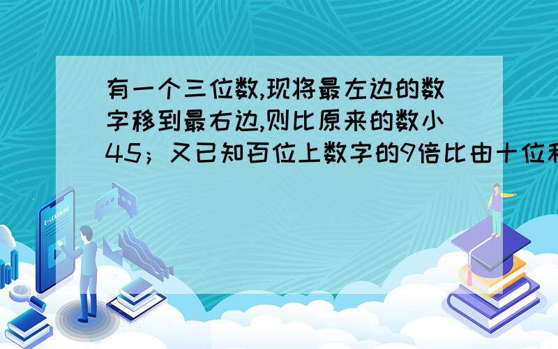 有一个三位数,现将最左边的数字移到最右边,则比原来的数小45；又已知百位上数字的9倍比由十位和个位数字组成的两位数小3,试求原来的数 用一元一次方程解