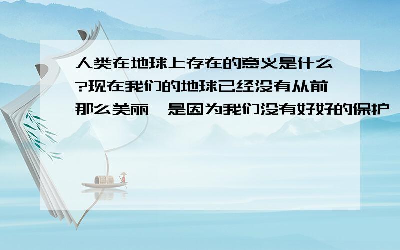 人类在地球上存在的意义是什么?现在我们的地球已经没有从前那么美丽,是因为我们没有好好的保护  如果我们把地球毁坏那人类存在是不是就没有意义了?