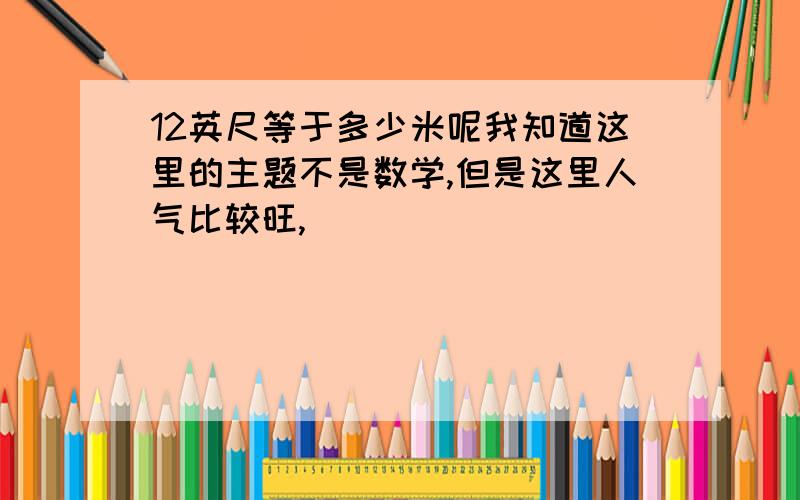 12英尺等于多少米呢我知道这里的主题不是数学,但是这里人气比较旺,