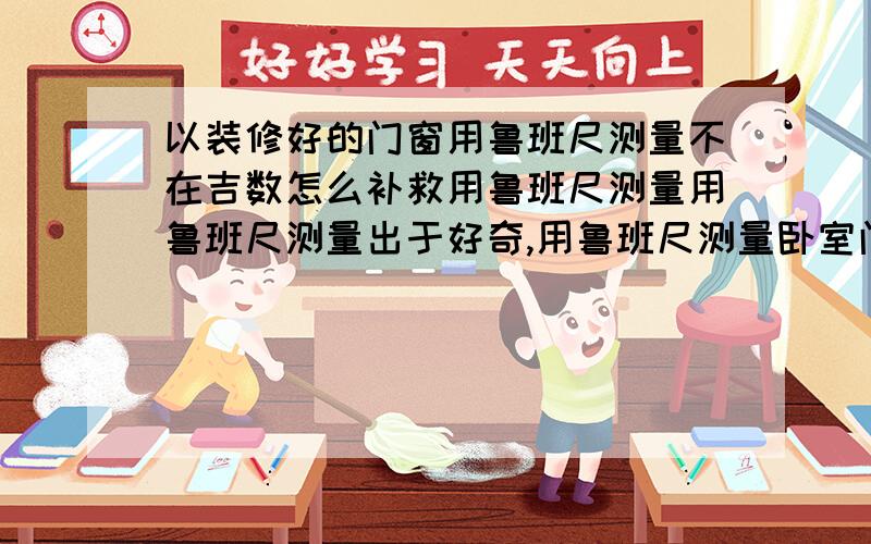 以装修好的门窗用鲁班尺测量不在吉数怎么补救用鲁班尺测量用鲁班尺测量出于好奇,用鲁班尺测量卧室门不是红字,能补救吗?补救有必要吗?