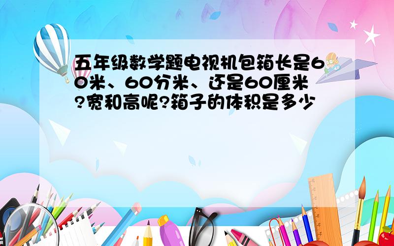 五年级数学题电视机包箱长是60米、60分米、还是60厘米?宽和高呢?箱子的体积是多少