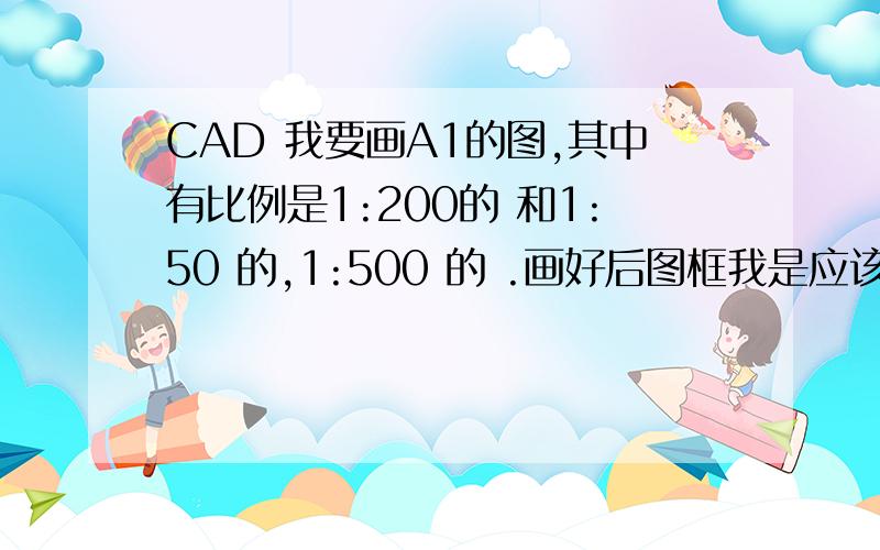 CAD 我要画A1的图,其中有比例是1:200的 和1:50 的,1:500 的 .画好后图框我是应该把841mm×594mm的放大还是应该缩小图的比例 怎么缩 比例是多少啊 怎么才能在一张图纸上既有1:50的 又有1：500的呢?