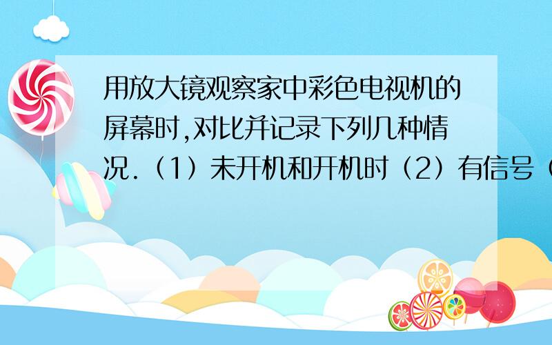 用放大镜观察家中彩色电视机的屏幕时,对比并记录下列几种情况.（1）未开机和开机时（2）有信号（图像）区域和无信号（黑色）区域（3）蓝（或红）光区域和白光区域