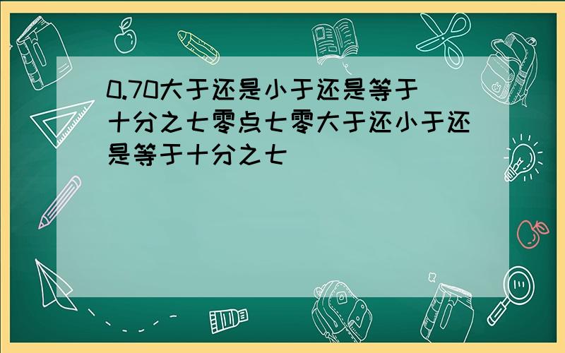 0.70大于还是小于还是等于十分之七零点七零大于还小于还是等于十分之七