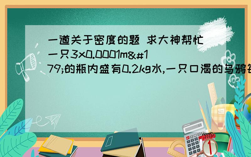 一道关于密度的题 求大神帮忙一只3x0.0001m³的瓶内盛有0.2kg水,一只口渴的乌鸦每次将一块质量0.01kg的小石子投入瓶中,当乌鸦投了25块相同的小石子后,水面恰好升到瓶口,求：（1）瓶内石块