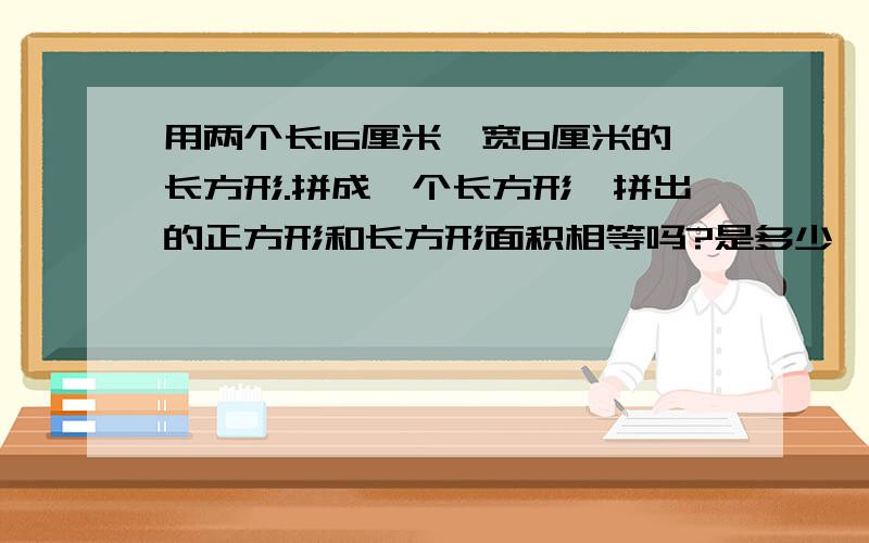 用两个长16厘米、宽8厘米的长方形.拼成一个长方形,拼出的正方形和长方形面积相等吗?是多少