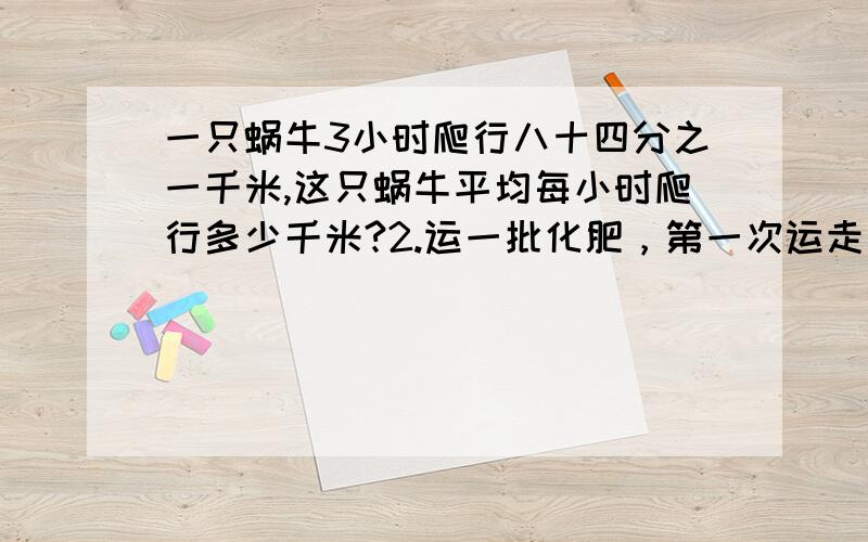 一只蜗牛3小时爬行八十四分之一千米,这只蜗牛平均每小时爬行多少千米?2.运一批化肥，第一次运走全部的五分之二，第一次运走余下的二分之一，还剩90袋，这批化肥有多少袋？比84少他的