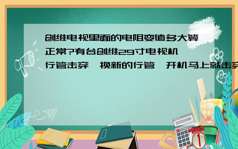 创维电视里面的电阻变值多大算正常?有台创维29寸电视机,行管击穿,换新的行管一开机马上就击穿.拆掉行管并装上假负载,开机并按换台键后检查电源.开机测试B+为140v与35v电源正常,16v电压降