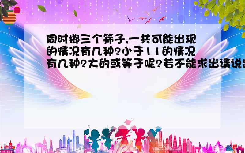 同时掷三个筛子,一共可能出现的情况有几种?小于11的情况有几种?大的或等于呢?若不能求出请说出大于或等于11的可能性大还是小于11的可能性大