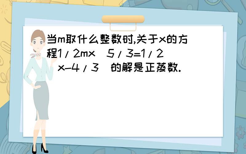 当m取什么整数时,关于x的方程1/2mx_5/3=1/2(x-4/3)的解是正蒸数.