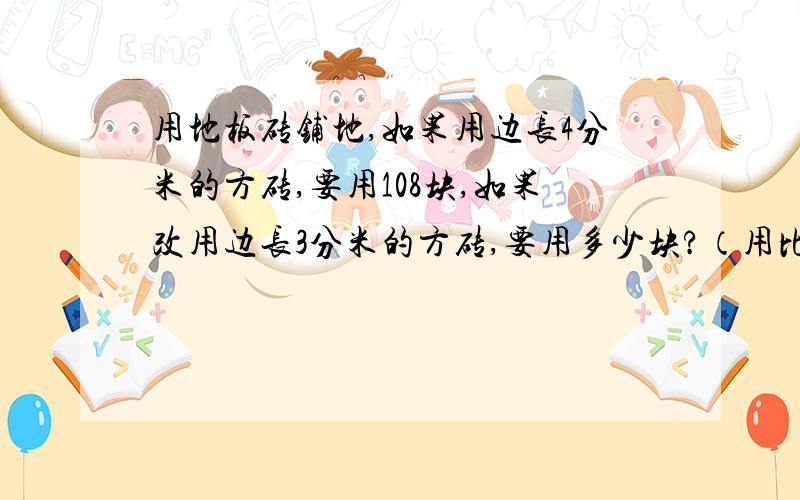 用地板砖铺地,如果用边长4分米的方砖,要用108块,如果改用边长3分米的方砖,要用多少块?（用比例解）