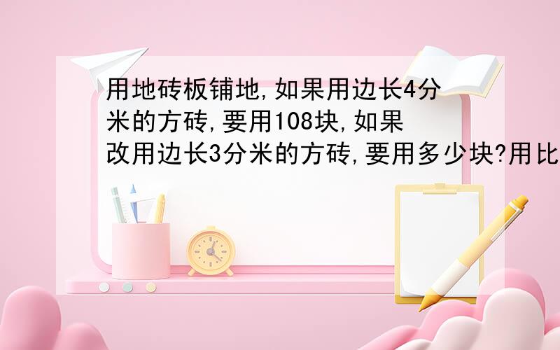 用地砖板铺地,如果用边长4分米的方砖,要用108块,如果改用边长3分米的方砖,要用多少块?用比例解格式注意 格式 格式 格式