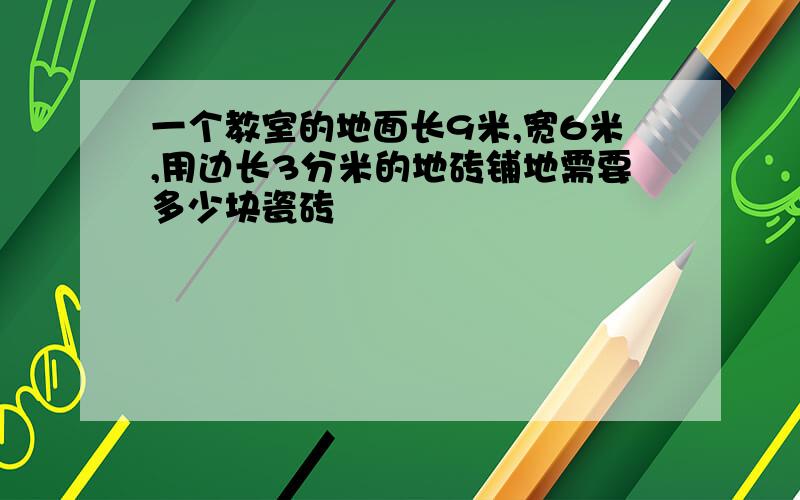 一个教室的地面长9米,宽6米,用边长3分米的地砖铺地需要多少块瓷砖