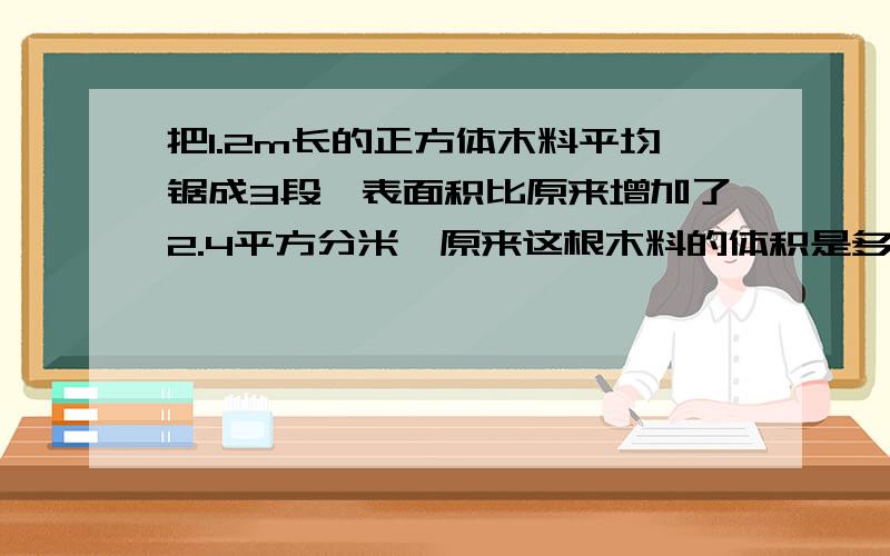 把1.2m长的正方体木料平均锯成3段,表面积比原来增加了2.4平方分米,原来这根木料的体积是多少平方分米?