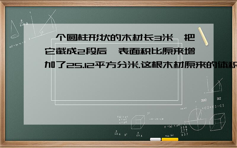 一个圆柱形状的木材长3米,把它截成2段后,表面积比原来增加了25.12平方分米.这根木材原来的体积是（ ）立方分米.