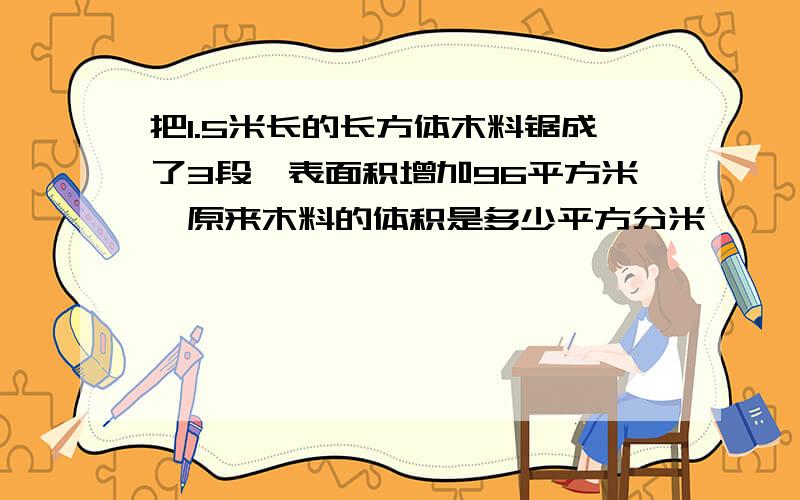 把1.5米长的长方体木料锯成了3段,表面积增加96平方米,原来木料的体积是多少平方分米