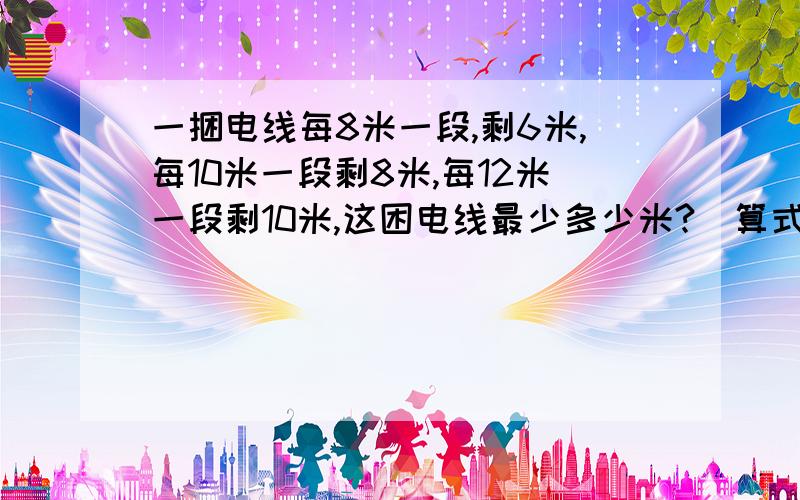 一捆电线每8米一段,剩6米,每10米一段剩8米,每12米一段剩10米,这困电线最少多少米?（算式）