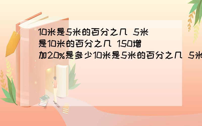 10米是5米的百分之几 5米是10米的百分之几 150增加20%是多少10米是5米的百分之几 5米是10米的百分之几 150增加20%是多少 多少减少50%是260 50比40多百分之几40比50少百分之几