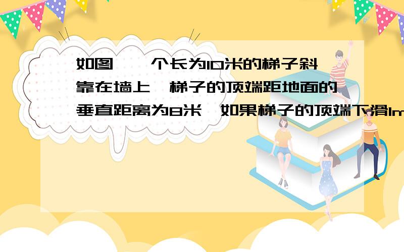 如图,一个长为10米的梯子斜靠在墙上,梯子的顶端距地面的垂直距离为8米,如果梯子的顶端下滑1m,那么底端滑动的距离与梯子顶端滑动的距离相等吗?若想等请说明理由,若不相等,再求下列问题