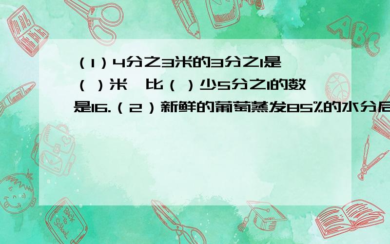 （1）4分之3米的3分之1是（）米,比（）少5分之1的数是16.（2）新鲜的葡萄蒸发85%的水分后才能制成葡萄干,照这样计算,360千克新鲜葡萄能制成（）千克葡萄干.（3）某食用油的零售价是把进货