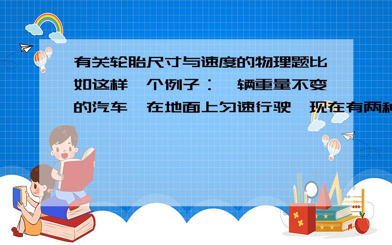 有关轮胎尺寸与速度的物理题比如这样一个例子：一辆重量不变的汽车,在地面上匀速行驶,现在有两种情况：1轮胎尺寸半径在不受压力情况下为225mm,然后在使用状态下假设轮胎中心离地面距