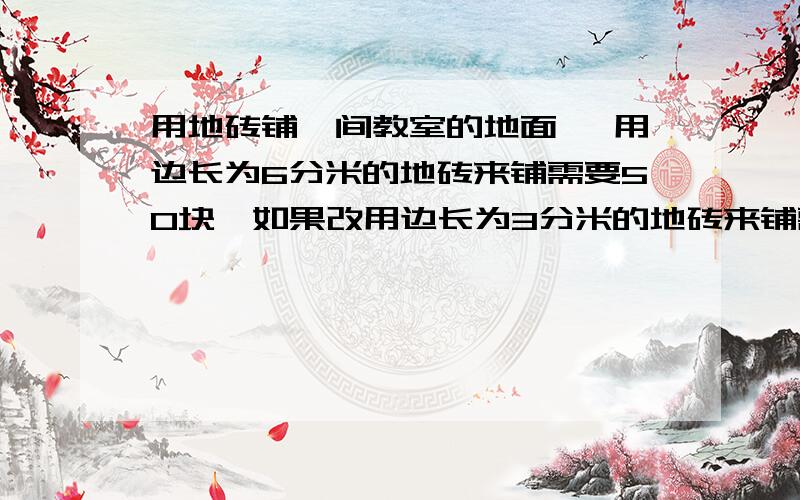 用地砖铺一间教室的地面 ,用边长为6分米的地砖来铺需要50块,如果改用边长为3分米的地砖来铺需要用地砖铺一间教室的地面 ,用边长为6分米的地砖来铺需要50块,如果改用边长为3分米的地砖