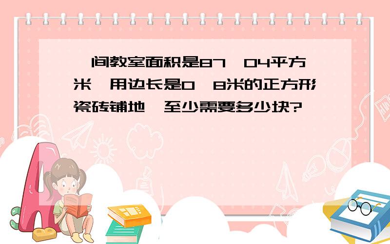 一间教室面积是87、04平方米,用边长是0、8米的正方形瓷砖铺地,至少需要多少块?