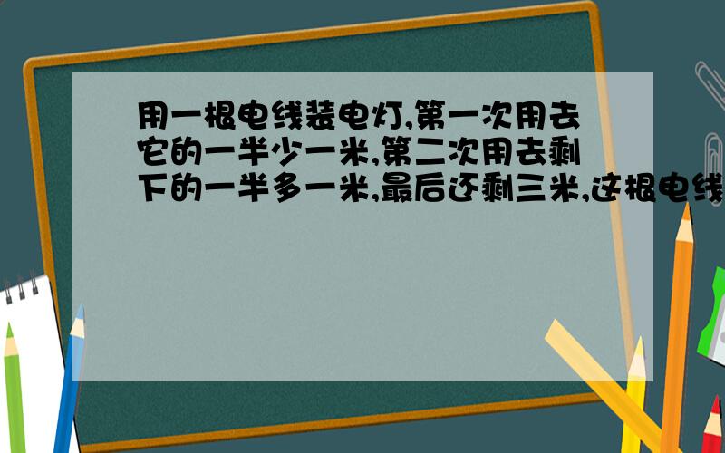 用一根电线装电灯,第一次用去它的一半少一米,第二次用去剩下的一半多一米,最后还剩三米,这根电线原来长多少米?