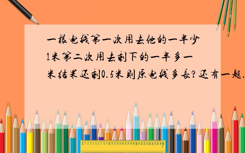 一根电线第一次用去他的一半少1米第二次用去剩下的一半多一米结果还剩0.5米则原电线多长?还有一题.看下一件工作甲单独做要20小时乙要12小时,可是甲单独做4个小时剩下的甲乙合作还要几