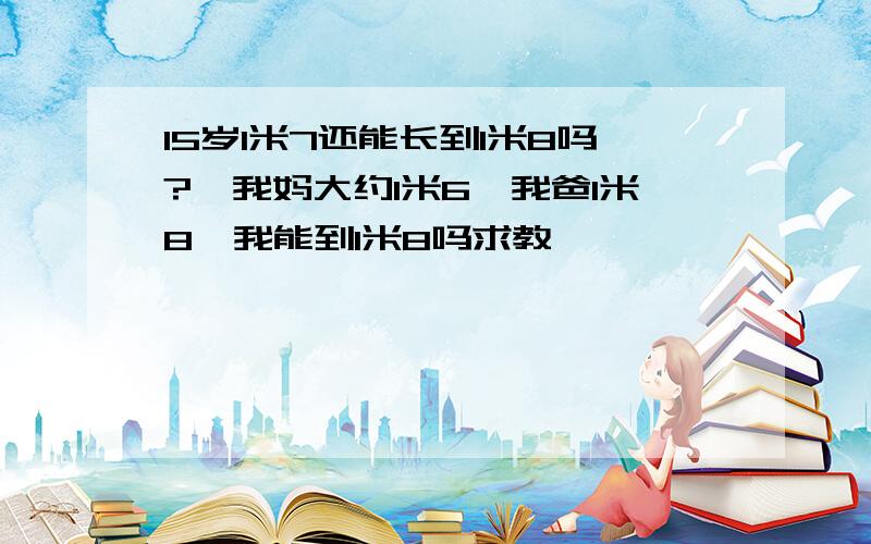 15岁1米7还能长到1米8吗?,我妈大约1米6,我爸1米8,我能到1米8吗求教