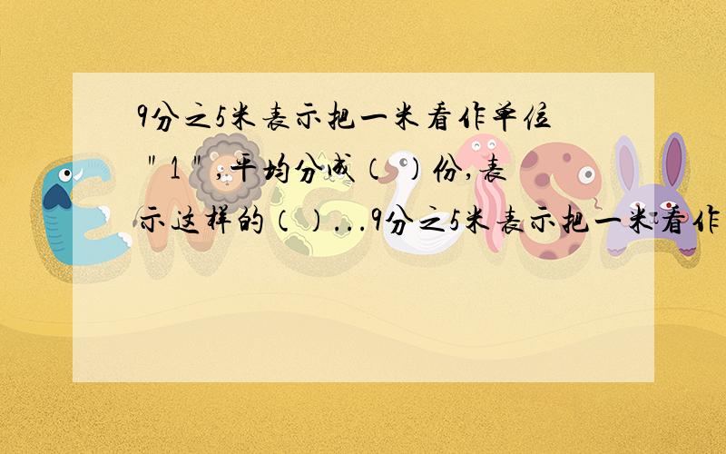 9分之5米表示把一米看作单位＂1＂,平均分成（ ）份,表示这样的（）...9分之5米表示把一米看作单位＂1＂,平均分成（ ）份,表示这样的（）份；也可以表示把5米看作单位＂1＂平均分成（）