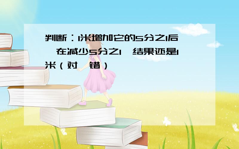 判断：1米增加它的5分之1后,在减少5分之1,结果还是1米（对、错）