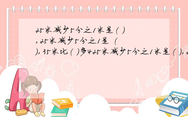 25米减少5分之1米是( ),25米减少5分之1是 ( ),35米比( )多425米减少5分之1米是( ),25米减少5分之1是( ),35米比( )多4分之1