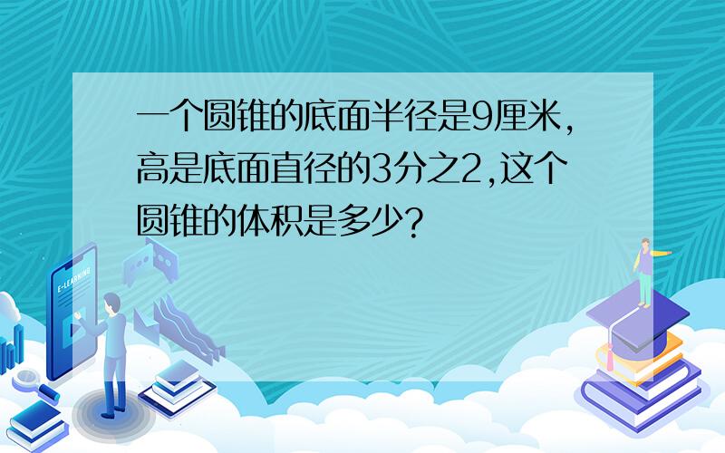 一个圆锥的底面半径是9厘米,高是底面直径的3分之2,这个圆锥的体积是多少?