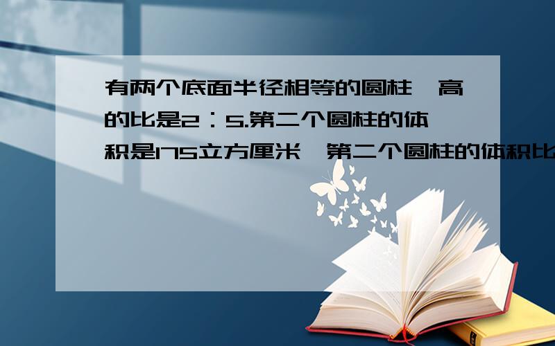 有两个底面半径相等的圆柱,高的比是2：5.第二个圆柱的体积是175立方厘米,第二个圆柱的体积比第一个圆柱多多少立方厘米?