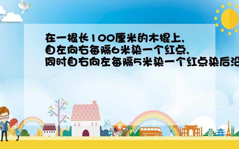 在一根长100厘米的木棍上,自左向右每隔6米染一个红点,同时自右向左每隔5米染一个红点染后沿红点将木棍逐段锯开,那么长度是4厘米的短木棍有多少根?