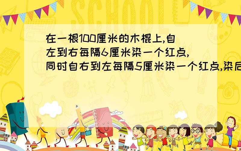 在一根100厘米的木棍上,自左到右每隔6厘米染一个红点,同时自右到左每隔5厘米染一个红点,染后沿红点将木棍逐段锯开,那么长度是1厘米的短木棍有多少根?求有算式的!