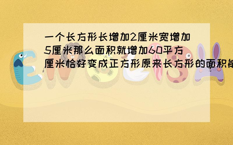 一个长方形长增加2厘米宽增加5厘米那么面积就增加60平方厘米恰好变成正方形原来长方形的面积能不能不用方程,