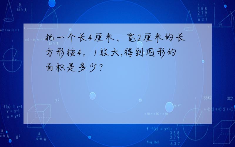 把一个长4厘米、宽2厘米的长方形按4：1放大,得到图形的面积是多少?