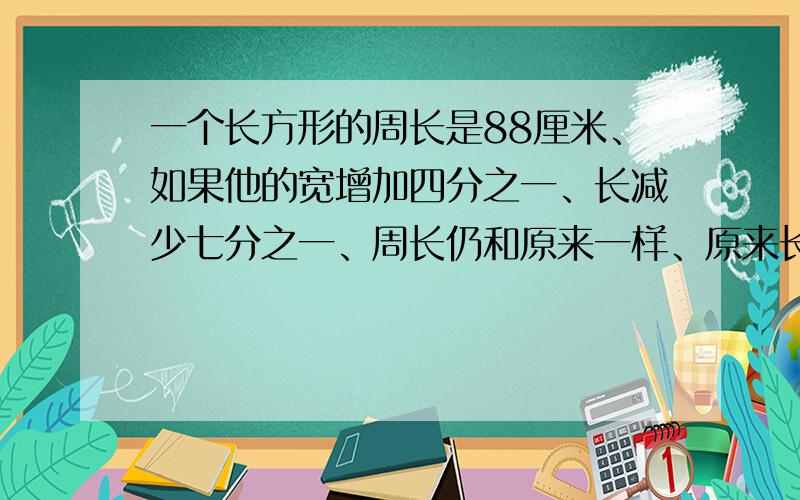 一个长方形的周长是88厘米、如果他的宽增加四分之一、长减少七分之一、周长仍和原来一样、原来长方形的面积是多少平方厘米