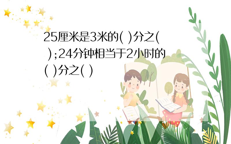 25厘米是3米的( )分之( );24分钟相当于2小时的( )分之( )