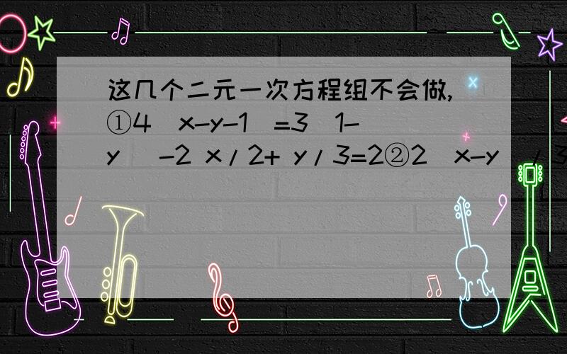 这几个二元一次方程组不会做,①4（x-y-1）=3（1-y） -2 x/2+ y/3=2②2（x-y)/3 - x-y/4=-1 6(x+y)-4(2x-y)=16